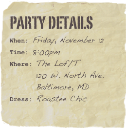 Party Details
When: Friday, November 12Time: 8:00pmWhere: The Lof/T
        120 W. North Ave.
        Baltimore, MD
Dress: Roastee Chic
